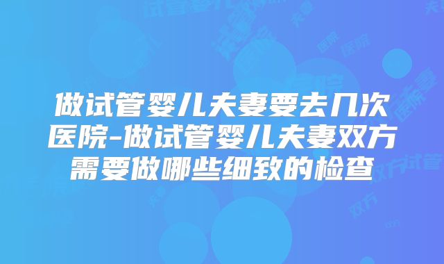 做试管婴儿夫妻要去几次医院-做试管婴儿夫妻双方需要做哪些细致的检查