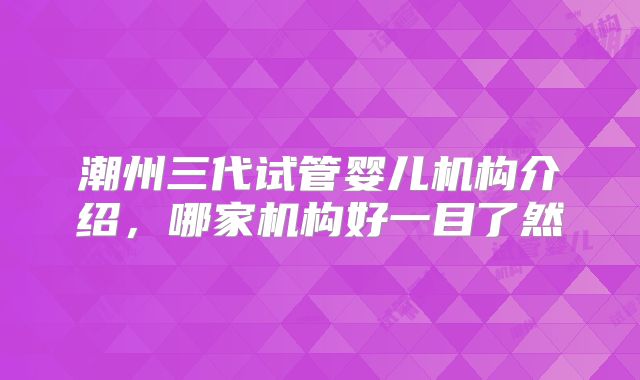 潮州三代试管婴儿机构介绍,哪家机构好一目了然