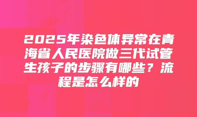 2025年染色体异常在青海省人民医院做三代试管生孩子的步骤有哪些？流程是怎么样的