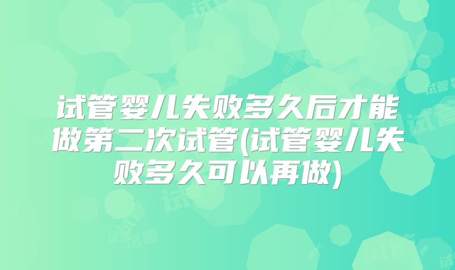 试管婴儿失败多久后才能做第二次试管(试管婴儿失败多久可以再做)