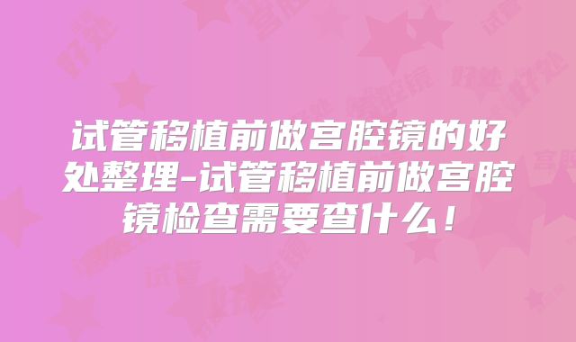 试管移植前做宫腔镜的好处整理-试管移植前做宫腔镜检查需要查什么!