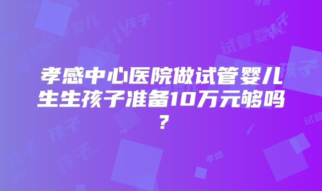 孝感中心医院做试管婴儿生生孩子准备10万元够吗？