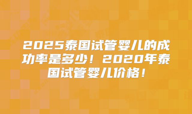 2025泰国试管婴儿的成功率是多少!2020年泰国试管婴儿价格!