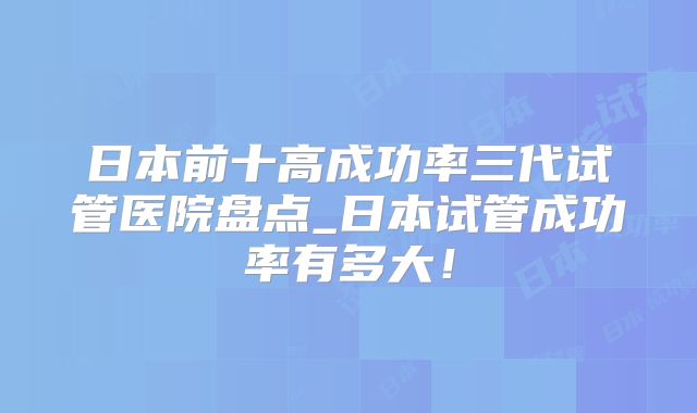 日本前十高成功率三代试管医院盘点_日本试管成功率有多大！