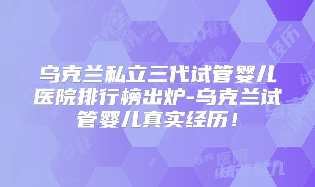 乌克兰私立三代试管婴儿医院排行榜出炉-乌克兰试管婴儿真实经历！