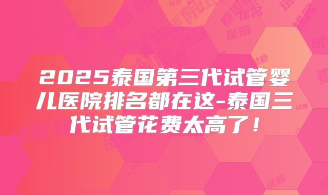 2025泰国第三代试管婴儿医院排名都在这-泰国三代试管花费太高了!