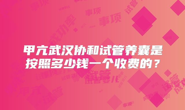 甲亢武汉协和试管养囊是按照多少钱一个收费的?