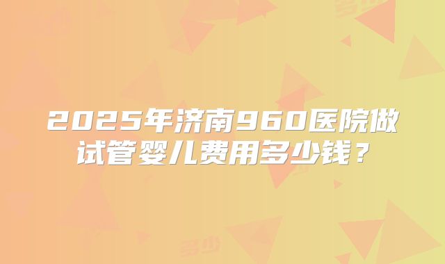 2025年济南960医院做试管婴儿费用多少钱？