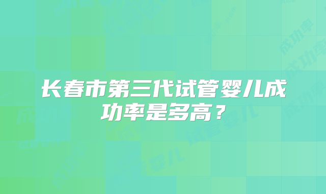 长春市第三代试管婴儿成功率是多高？