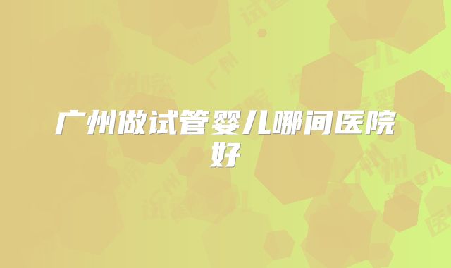 广州做试管婴儿哪间医院好