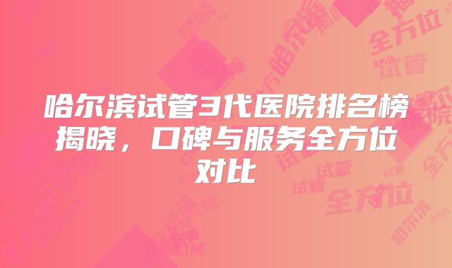 哈尔滨试管3代医院排名榜揭晓,口碑与服务全方位对比