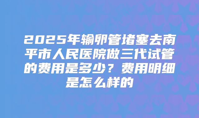2025年输卵管堵塞去南平市人民医院做三代试管的费用是多少?费用明细是怎么样的