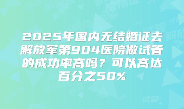 2025年国内无结婚证去解放军第904医院做试管的成功率高吗？可以高达百分之50%