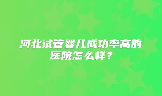 河北试管婴儿成功率高的医院怎么样？