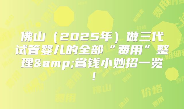佛山（2025年）做三代试管婴儿的全部“费用”整理&省钱小妙招一览！
