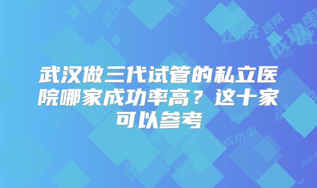 武汉做三代试管的私立医院哪家成功率高?这十家可以参考