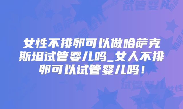 女性不排卵可以做哈萨克斯坦试管婴儿吗_女人不排卵可以试管婴儿吗!