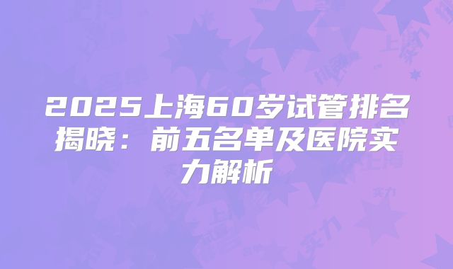 2025上海60岁试管排名揭晓:前五名单及医院实力解析