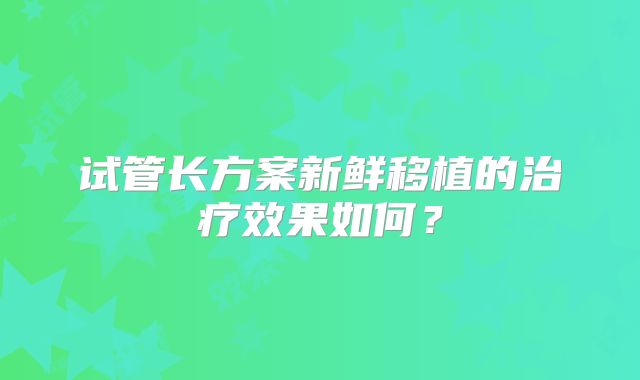 试管长方案新鲜移植的治疗效果如何？