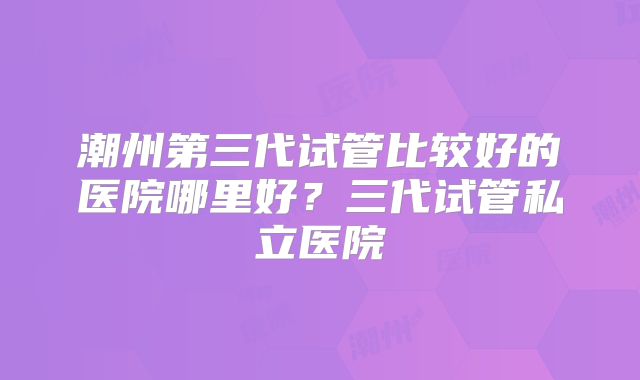 潮州第三代试管比较好的医院哪里好?三代试管私立医院