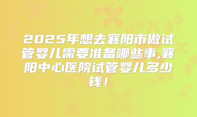 2025年想去襄阳市做试管婴儿需要准备哪些事,襄阳中心医院试管婴儿多少钱！