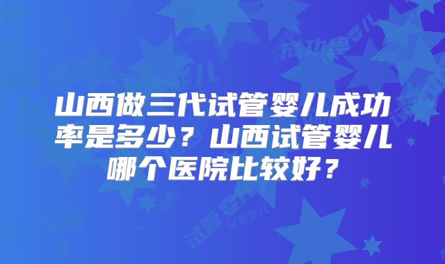 山西做三代试管婴儿成功率是多少?山西试管婴儿哪个医院比较好?
