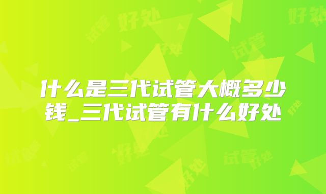 什么是三代试管大概多少钱_三代试管有什么好处