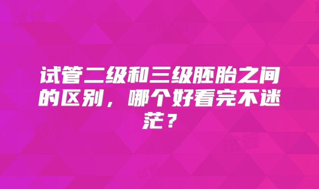 试管二级和三级胚胎之间的区别,哪个好看完不迷茫?