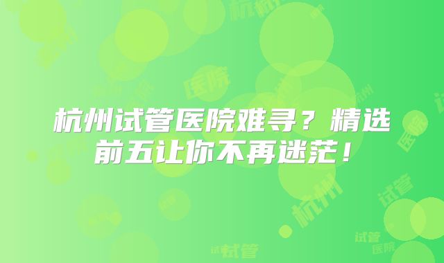 杭州试管医院难寻？精选前五让你不再迷茫！
