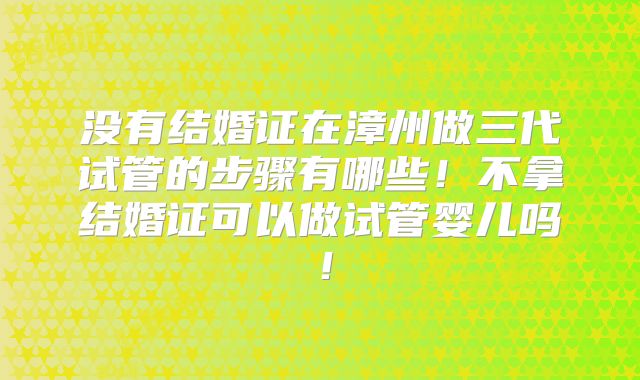 没有结婚证在漳州做三代试管的步骤有哪些!不拿结婚证可以做试管婴儿吗!