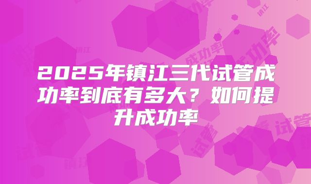 2025年镇江三代试管成功率到底有多大?如何提升成功率