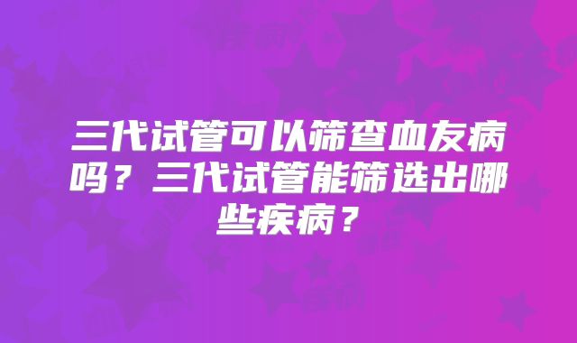 三代试管可以筛查血友病吗？三代试管能筛选出哪些疾病？