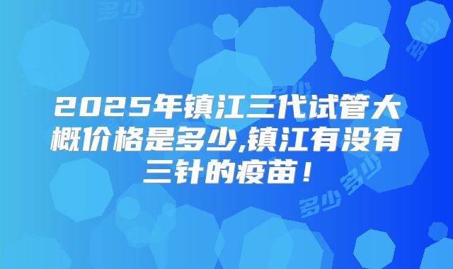 2025年镇江三代试管大概价格是多少,镇江有没有三针的疫苗！