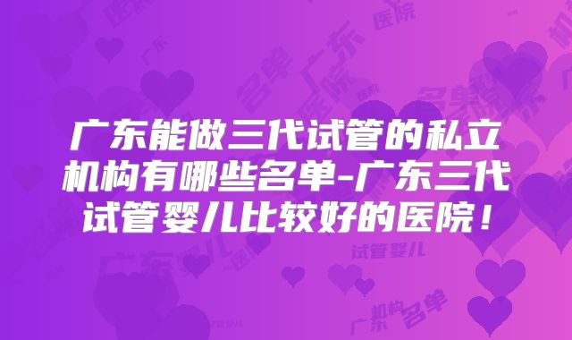 广东能做三代试管的私立机构有哪些名单-广东三代试管婴儿比较好的医院！