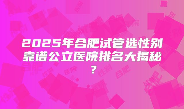 2025年合肥试管选性别靠谱公立医院排名大揭秘?