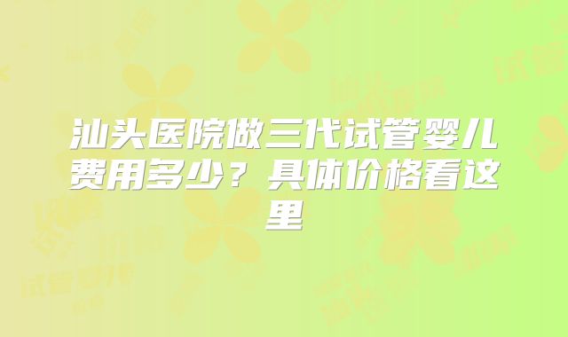 汕头医院做三代试管婴儿费用多少?具体价格看这里