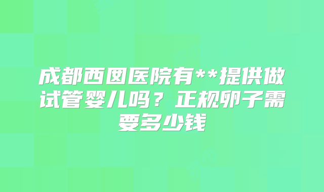 成都西囡医院有**提供做试管婴儿吗？正规卵子需要多少钱