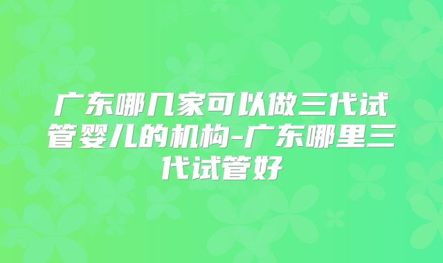 广东哪几家可以做三代试管婴儿的机构-广东哪里三代试管好