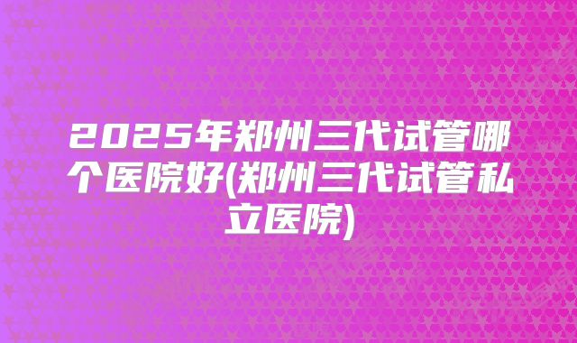 2025年郑州三代试管哪个医院好(郑州三代试管私立医院)