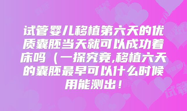 试管婴儿移植第六天的优质囊胚当天就可以成功着床吗（一探究竟,移植六天的囊胚最早可以什么时候用能测出！