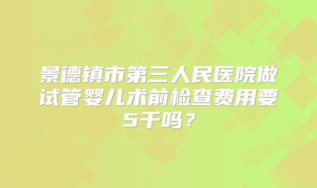 景德镇市第三人民医院做试管婴儿术前检查费用要5千吗?