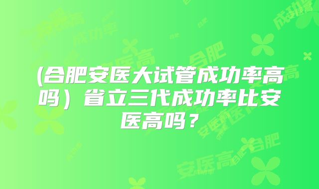 (合肥安医大试管成功率高吗)省立三代成功率比安医高吗?