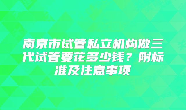 南京市试管私立机构做三代试管要花多少钱？附标准及注意事项