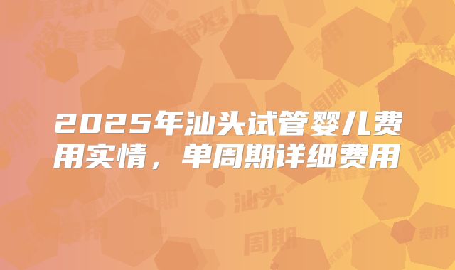 2025年汕头试管婴儿费用实情，单周期详细费用