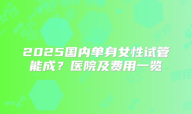 2025国内单身女性试管能成?医院及费用一览