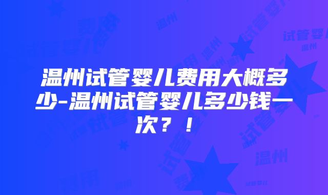 温州试管婴儿费用大概多少-温州试管婴儿多少钱一次？！
