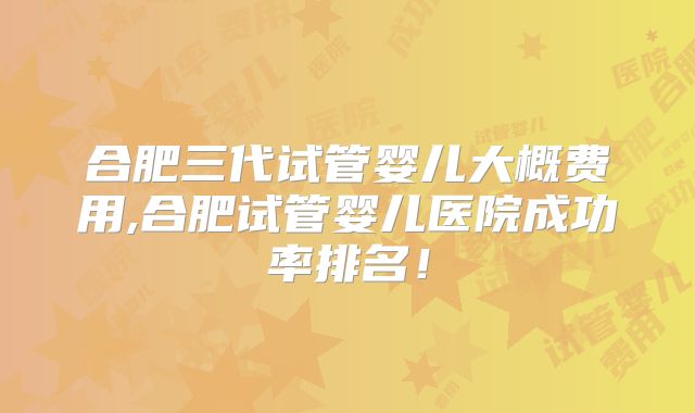 合肥三代试管婴儿大概费用,合肥试管婴儿医院成功率排名!