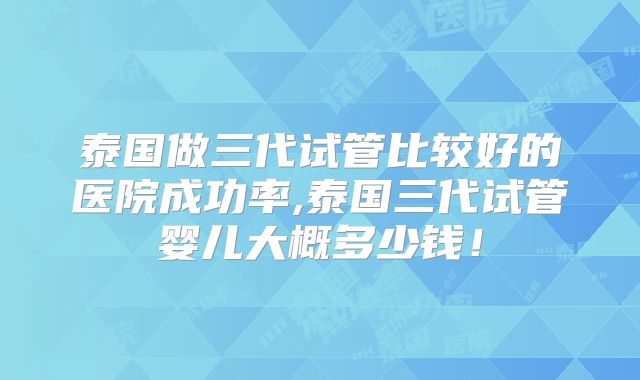 泰国做三代试管比较好的医院成功率,泰国三代试管婴儿大概多少钱！