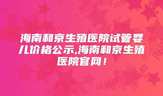 海南和京生殖医院试管婴儿价格公示,海南和京生殖医院官网!