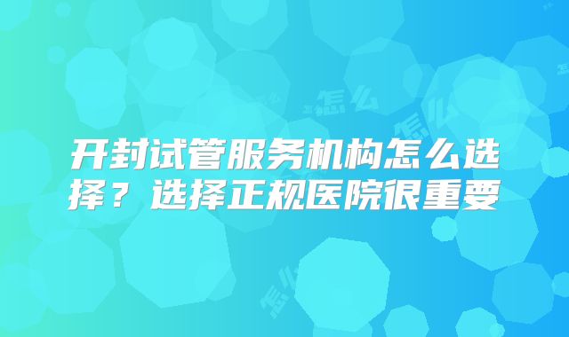 开封试管服务机构怎么选择？选择正规医院很重要
